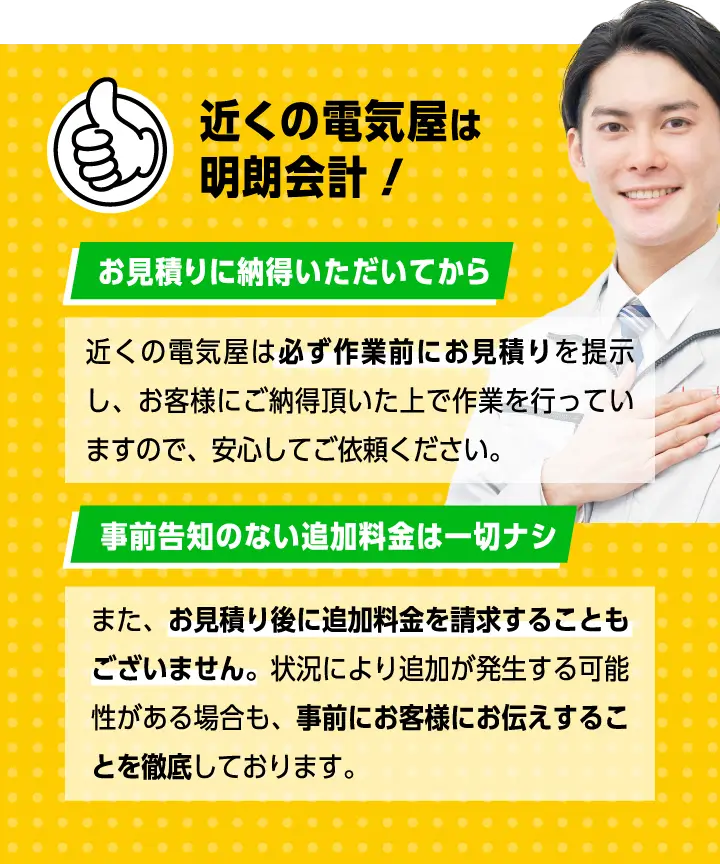 近くの電気屋は明朗会計！近くの電気屋は必ず作業前にお見積りを提示し、お客様にご納得頂いた上で作業を行っていますので、安心してご依頼ください。また、お見積り後に追加料金を請求することもございませ？ん。状況により追加が発生する可能性がある場合も、事前？にお客様にお伝えすることを徹底しております。