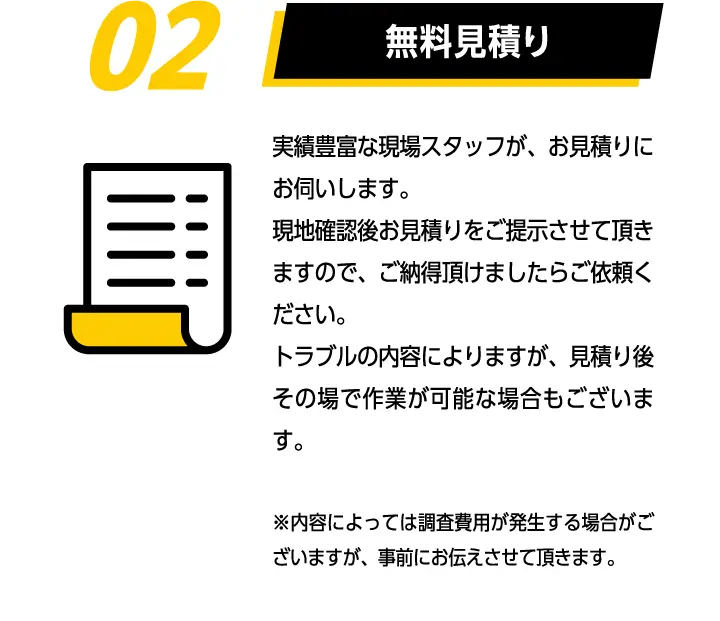 02無料見積り　実績豊富な現場スタッフが、お見積りにお伺いします。現地確認後お見積りをご提示させて頂きますので、ご納得頂けましたらご依頼ください。トラブルの内容によりますが、見積り後その場で作業が可能な場合もございます。