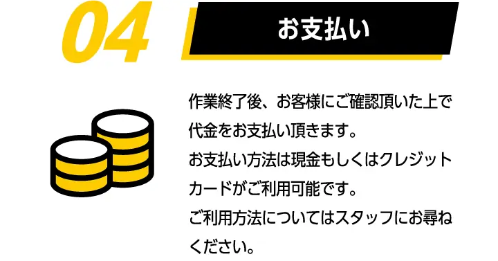 04お支払い　作業終了後、お客様にご確認頂いた上で代金をお支払い頂きます。お支払い方法は現金もしくはクレジットカードがご利用可能です。ご利用方法についてはスタッフにお尋ねください。