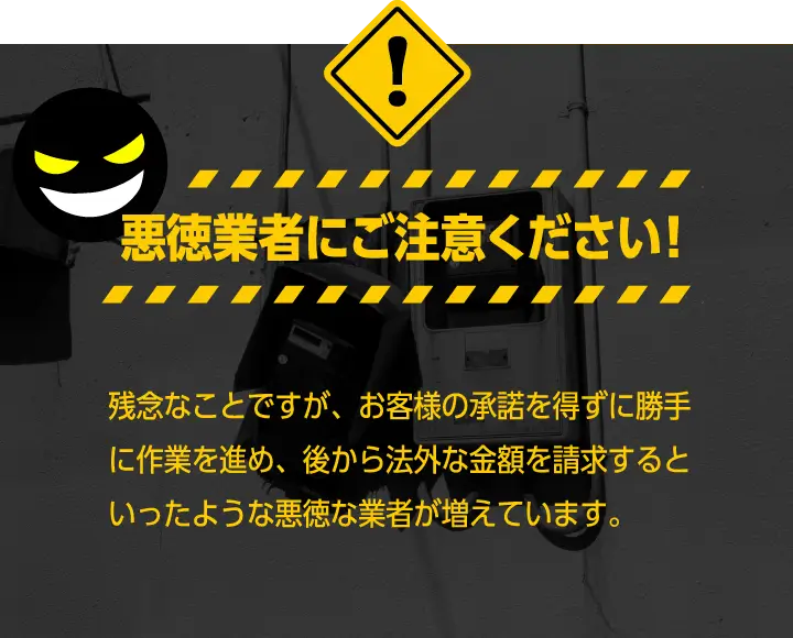 悪徳業者にご注意ください！残念なことですが、お客様の承諾を得ずに勝手に作業を進？め、後から法外な金額を請求するといったような悪徳な業？者が増えています。